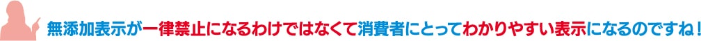 「無添加表示が一律禁止になるわけではなくて消費者にとってわかりやすい表示になるのですね!」