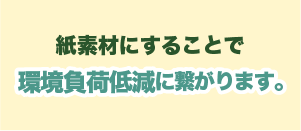 紙素材にすることで 環境負荷低減に繋がります。