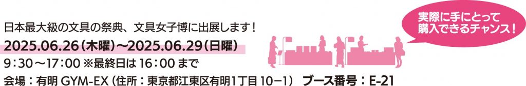 日本最大級の文具の祭典、文具女子博に出展します！期間：2025.06.26（木曜）〜2025.06.29（日曜）／時刻：9：30～17：00※最終日は16：00まで／会場：有明GYM-EX（住所：東京都江東区有明１丁目10−1）／ブース番号：E-21